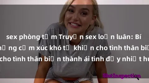 sex phòng tắm Truyện sex loạn luân: Bí mật gia đình và những cảm xúc khó tả khiến cho tình thân biến thành ái tình đầy nhiệt huyết