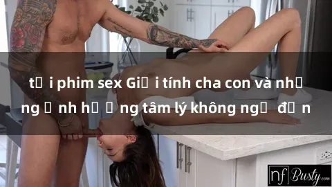tải phim sex Giới tính cha con và những ảnh hưởng tâm lý không ngờ đến