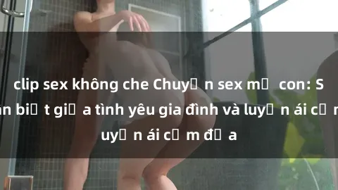 clip sex không che Chuyện sex mẹ con: Sự phân biệt giữa tình yêu gia đình và luyến ái cấm địa
