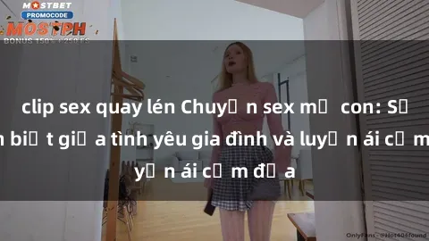 clip sex quay lén Chuyện sex mẹ con: Sự phân biệt giữa tình yêu gia đình và luyến ái cấm địa