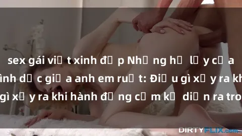 sex gái việt xinh đẹp Những hệ lụy của việc có quan hệ tình dục giữa anh em ruột: Điều gì xảy ra khi hành động cấm kỵ diễn ra trong gia đình?