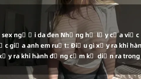 sex người da đen Những hệ lụy của việc có quan hệ tình dục giữa anh em ruột: Điều gì xảy ra khi hành động cấm kỵ diễn ra trong gia đình?