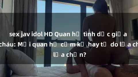 sex jav idol HD Quan hệ tình dục giữa ông cháu: Mối quan hệ cấm kỵ hay tự do lựa chọn?