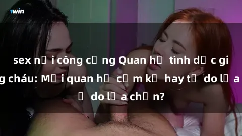 sex nơi công cộng Quan hệ tình dục giữa ông cháu: Mối quan hệ cấm kỵ hay tự do lựa chọn?