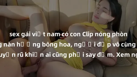 sex gái việt nam có con Clip nóng phòng tắm: Hít thở nồng nàn hương bông hoa, người đẹp vô cùng gợi cảm và quyến rũ khiến ai cũng phải say đắm. Xem ngay để trải nghiệm điều đặc biệt!
