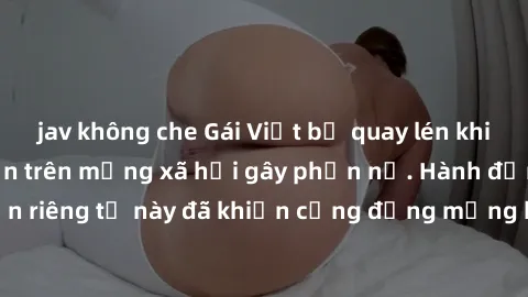 jav không che Gái Việt bị quay lén khi tắm, clip lan truyền trên mạng xã hội gây phẫn nộ. Hành động vi phạm quyền riêng tư này đã khiến cộng đồng mạng bức xúc và đòi trừng phạt thật nghiêm khắc.