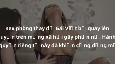 sex phòng thay đồ Gái Việt bị quay lén khi tắm, clip lan truyền trên mạng xã hội gây phẫn nộ. Hành động vi phạm quyền riêng tư này đã khiến cộng đồng mạng bức xúc và đòi trừng phạt thật nghiêm khắc.