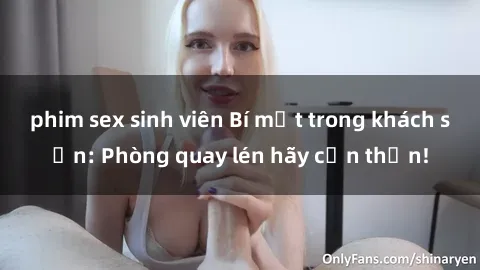 phim sex sinh viên Bí mật trong khách sạn: Phòng quay lén hãy cẩn thận!