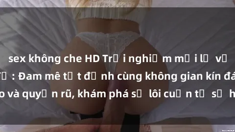 sex không che HD Trải nghiệm mới lạ với sex phòng thay đồ: Đam mê tột đỉnh cùng không gian kín đáo và quyến rũ, khám phá sự lôi cuốn từ sự hấp dẫn của nơi này.
