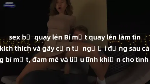 sex bị quay lén Bí mật quay lén làm tình: Câu chuyện đầy kích thích và gây cấn từ người đứng sau camera. Hành động bí mật, đam mê và liều lĩnh khiến cho tình yêu trở nên mãnh liệt hơn bao giờ hết.