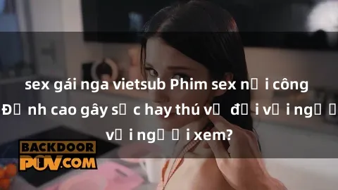 sex gái nga vietsub Phim sex nơi công cộng: Đỉnh cao gây sốc hay thú vị đối với người xem?