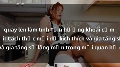 quay lén làm tình Tận hưởng khoái cảm với sex ngoài trời: Cách thức mới để kích thích và gia tăng sự lãng mạn trong mối quan hệ của bạn!