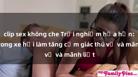 clip sex không che Trải nghiệm hứa hẹn: Sex trong xe hơi làm tăng cảm giác thú vị và mãnh liệt