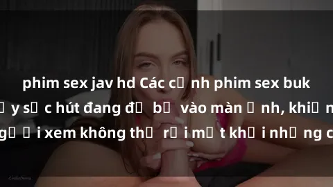 phim sex jav hd Các cảnh phim sex bukkake hấp dẫn và đầy sức hút đang đổ bộ vào màn ảnh, khiến người xem không thể rời mắt khỏi những cảnh quay đầy kích thích.