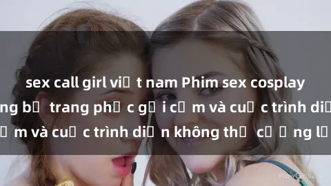 sex call girl việt nam Phim sex cosplay: Giấc mơ  cùng những bộ trang phục gợi cảm và cuộc trình diễn không thể cưỡng lại!