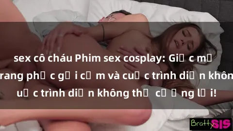 sex cô cháu Phim sex cosplay: Giấc mơ  cùng những bộ trang phục gợi cảm và cuộc trình diễn không thể cưỡng lại!