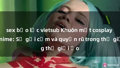 sex bạo lực vietsub Khuôn mặt cosplay sex anime: Sự gợi cảm và quyến rũ trong thế giới ảo