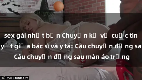 sex gái nhật bản Chuyện kể về cuộc tình đầy nhiệt huyết giữa bác sĩ và y tá: Câu chuyện đằng sau màn áo trắng