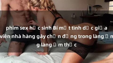 phim sex học sinh Bí mật tình dục giữa nhân viên nhà hàng gây chấn động trong làng ẩm thực