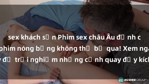 sex khách sạn Phim sex châu Âu đỉnh cao: Top những bộ phim nóng bỏng không thể bỏ qua! Xem ngay để trải nghiệm những cảnh quay đầy kích thích và cuồng nhiệt.