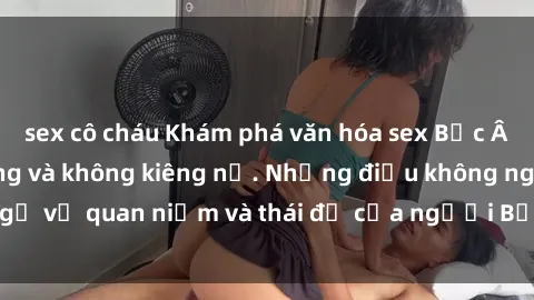 sex cô cháu Khám phá văn hóa sex Bắc Âu: Sự tự do, đa dạng và không kiêng nể. Những điều không ngờ về quan niệm và thái độ của người Bắc Âu đối với tình dục.