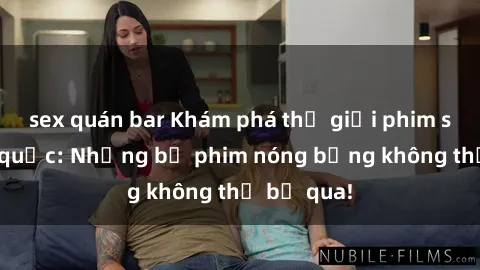 sex quán bar Khám phá thế giới phim sex ngoại quốc: Những bộ phim nóng bỏng không thể bỏ qua!