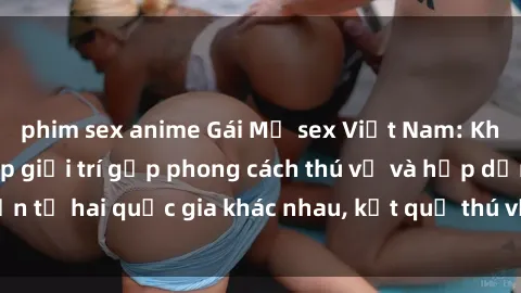 phim sex anime Gái Mỹ sex Việt Nam: Khi nền công nghiệp giải trí gặp phong cách thú vị và hấp dẫn từ hai quốc gia khác nhau, kết quả thú vị không thể bỏ qua.
