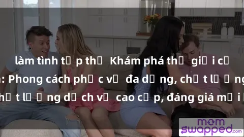 làm tình tập thể Khám phá thế giới của gái gọi Việt Nam: Phong cách phục vụ đa dạng, chất lượng dịch vụ cao cấp, đáng giá mọi khoản chi phí