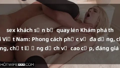sex khách sạn bị quay lén Khám phá thế giới của gái gọi Việt Nam: Phong cách phục vụ đa dạng, chất lượng dịch vụ cao cấp, đáng giá mọi khoản chi phí