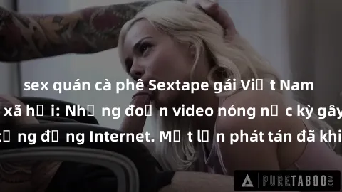 sex quán cà phê Sextape gái Việt Nam gây sốt trên mạng xã hội: Những đoạn video nóng nực kỳ gây chấn động cộng đồng Internet. Một lần phát tán đã khiến người xem không thể rời mắt.