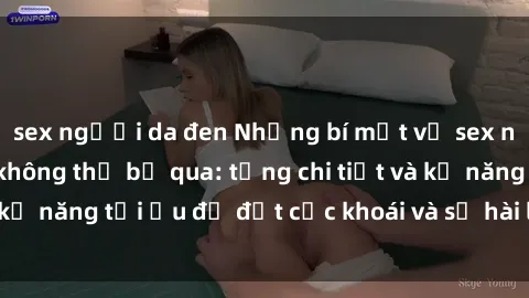 sex người da đen Những bí mật về sex người lớn mà bạn không thể bỏ qua: từng chi tiết và kỹ năng tối ưu để đạt cực khoái và sự hài lòng tối đa.