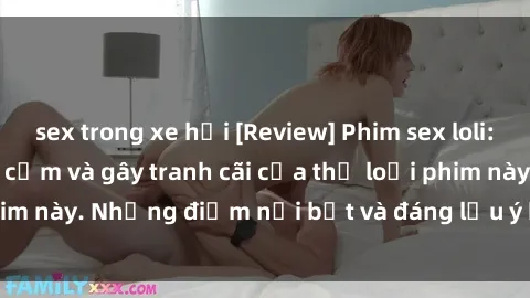 sex trong xe hơi [Review] Phim sex loli: Đánh giá về sự gợi cảm và gây tranh cãi của thể loại phim này. Những điểm nổi bật và đáng lưu ý khi xem phim loli.