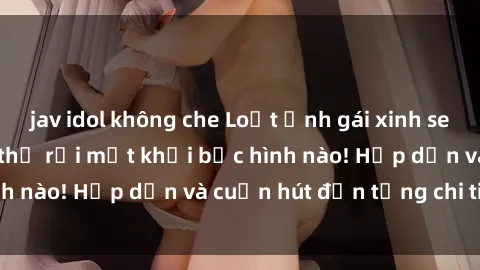 jav idol không che Loạt ảnh gái xinh sex nóng bỏng, không thể rời mắt khỏi bức hình nào! Hấp dẫn và cuốn hút đến từng chi tiết.
