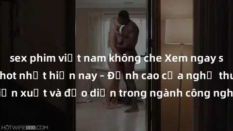 sex phim việt nam không che Xem ngay sex video Việt Nam hot nhất hiện nay – Đỉnh cao của nghệ thuật diễn xuất và đạo diễn trong ngành công nghiệp phim người lớn tại đây!