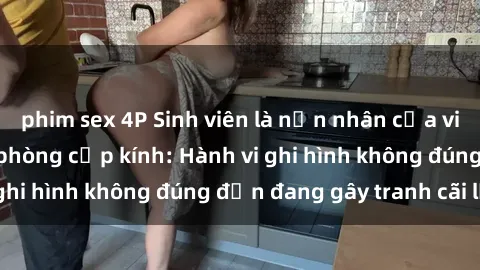 phim sex 4P Sinh viên là nạn nhân của video quay lén trong phòng cấp kính: Hành vi ghi hình không đúng đắn đang gây tranh cãi lớn