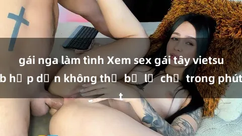 gái nga làm tình Xem sex gái tây vietsub hấp dẫn không thể bỏ lỡ chỉ trong phút
