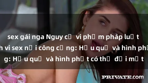 sex gái nga Nguy cơ vi phạm pháp luật khi thực hiện hành vi sex nơi công cộng: Hậu quả và hình phạt có thể đối mặt