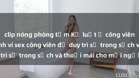 clip nóng phòng tắm Kỷ luật ở công viên: Chấn chỉnh hành vi sex công viên để duy trì sự trong sạch và thoải mái cho mọi người.