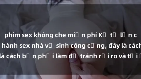 phim sex không che miễn phí Kể từ lần cuối cùng bạn thực hành sex nhà vệ sinh công cộng, đây là cách bạn phải làm để tránh rủi ro và tối ưu trải nghiệm.