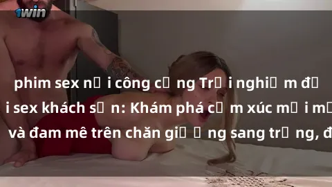 phim sex nơi công cộng Trải nghiệm đỉnh cao tình yêu tại sex khách sạn: Khám phá cảm xúc mới mẻ và đam mê trên chăn giường sang trọng, độc đáo, không giới hạn.