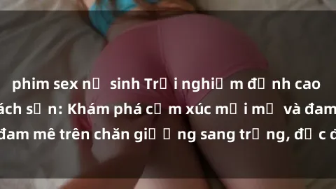 phim sex nữ sinh Trải nghiệm đỉnh cao tình yêu tại sex khách sạn: Khám phá cảm xúc mới mẻ và đam mê trên chăn giường sang trọng, độc đáo, không giới hạn.