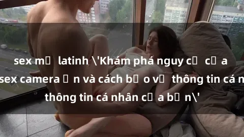 sex mỹ latinh 'Khám phá nguy cơ của việc sử dụng sex camera ẩn và cách bảo vệ thông tin cá nhân của bạn'