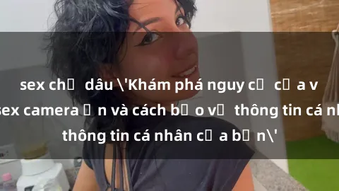 sex chị dâu 'Khám phá nguy cơ của việc sử dụng sex camera ẩn và cách bảo vệ thông tin cá nhân của bạn'