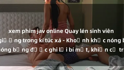 xem phim jav online Quay lén sinh viên làm tình ngay trên giường trong kí túc xá - Khoảnh khắc nóng bỏng được ghi lại bí mật, khiến cả trường học xôn xao.