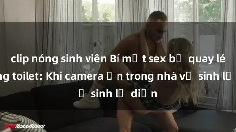 clip nóng sinh viên Bí mật sex bị quay lén trong toilet: Khi camera ẩn trong nhà vệ sinh lộ diện