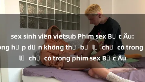 sex sinh viên vietsub Phim sex Bắc Âu: Những cảnh nóng hấp dẫn không thể bỏ lỡ chỉ có trong phim sex Bắc Âu