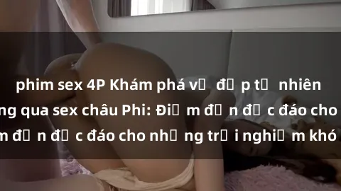 phim sex 4P Khám phá vẻ đẹp tự nhiên và văn hóa đa dạng qua sex châu Phi: Điểm đến độc đáo cho những trải nghiệm khó quên