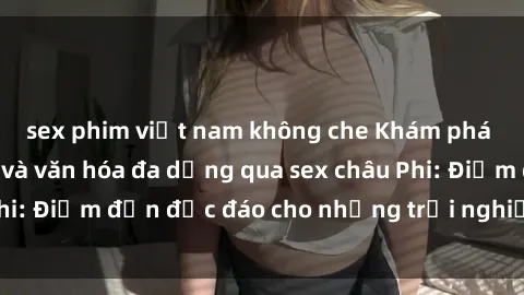 sex phim việt nam không che Khám phá vẻ đẹp tự nhiên và văn hóa đa dạng qua sex châu Phi: Điểm đến độc đáo cho những trải nghiệm khó quên