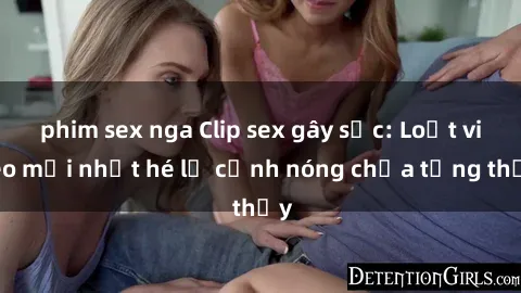 phim sex nga Clip sex gây sốc: Loạt video mới nhất hé lộ cảnh nóng chưa từng thấy