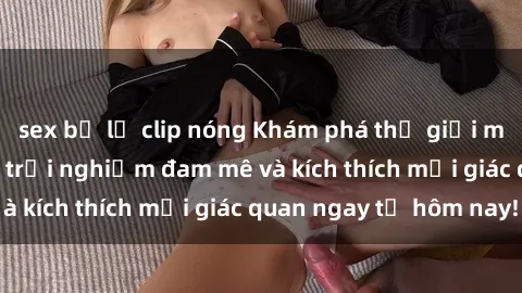 sex bị lộ clip nóng Khám phá thế giới mới của sex online: trải nghiệm đam mê và kích thích mọi giác quan ngay từ hôm nay!